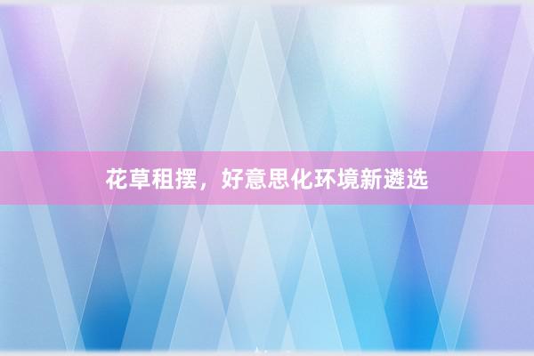 花草租摆，好意思化环境新遴选