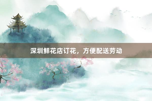 深圳鲜花店订花，方便配送劳动