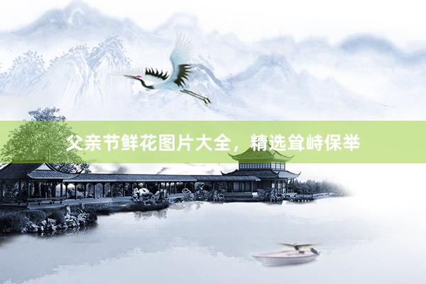 父亲节鲜花图片大全，精选耸峙保举