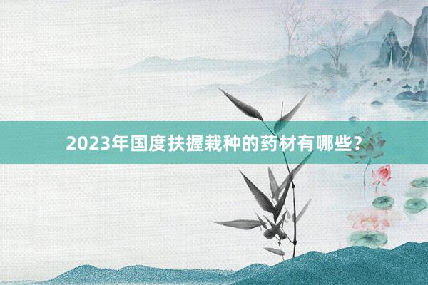 2023年国度扶握栽种的药材有哪些？
