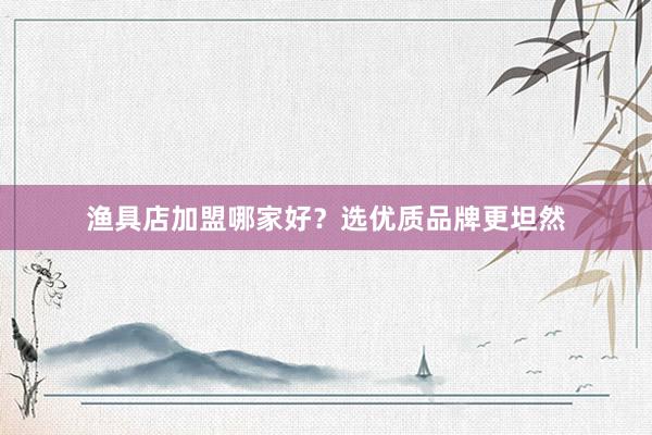 渔具店加盟哪家好？选优质品牌更坦然
